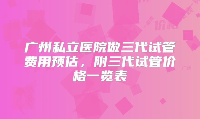 广州私立医院做三代试管费用预估，附三代试管价格一览表