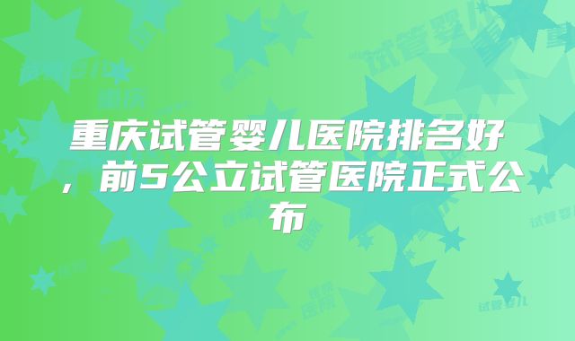 重庆试管婴儿医院排名好，前5公立试管医院正式公布