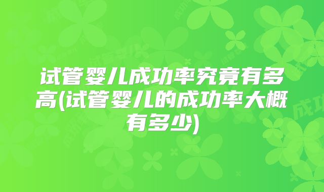 试管婴儿成功率究竟有多高(试管婴儿的成功率大概有多少)
