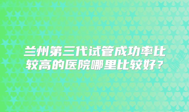 兰州第三代试管成功率比较高的医院哪里比较好？