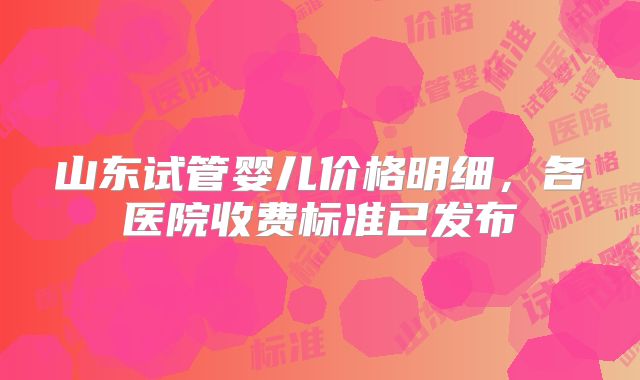 山东试管婴儿价格明细，各医院收费标准已发布