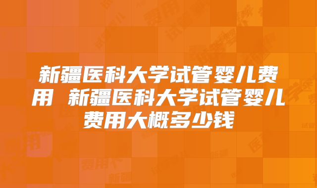 新疆医科大学试管婴儿费用 新疆医科大学试管婴儿费用大概多少钱