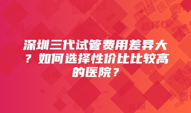深圳三代试管费用差异大？如何选择性价比比较高的医院？