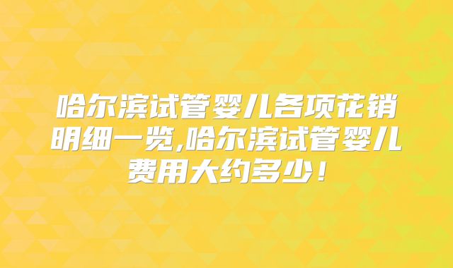 哈尔滨试管婴儿各项花销明细一览,哈尔滨试管婴儿费用大约多少!