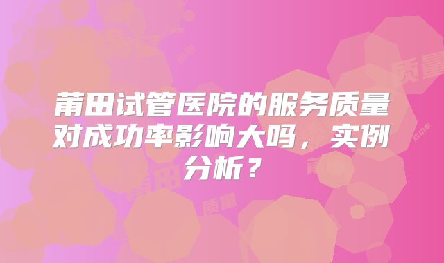 莆田试管医院的服务质量对成功率影响大吗，实例分析？