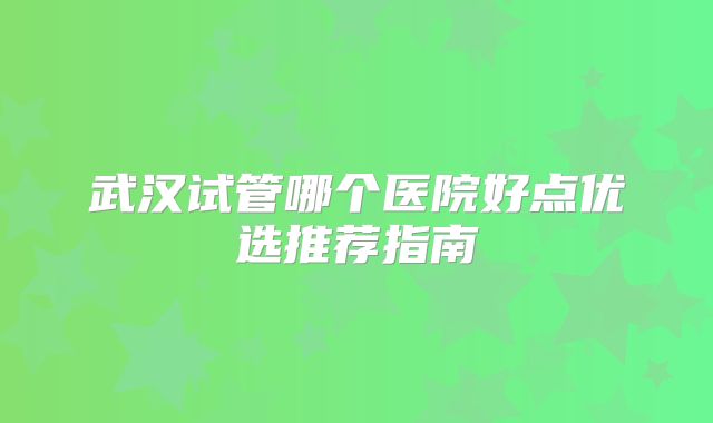 武汉试管哪个医院好点优选推荐指南