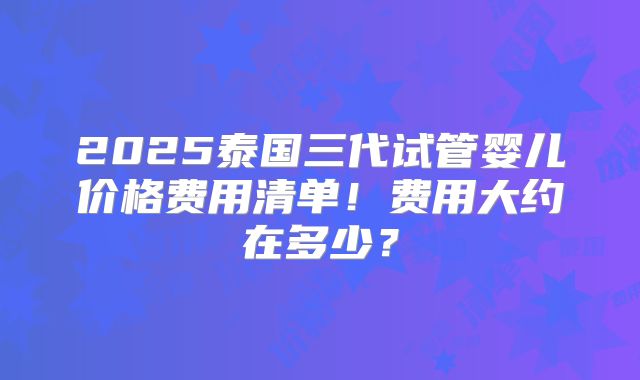 2025泰国三代试管婴儿价格费用清单！费用大约在多少？