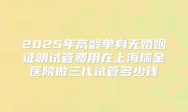 2025年高龄单身无婚姻证明试管费用在上海瑞金医院做三代试管多少钱