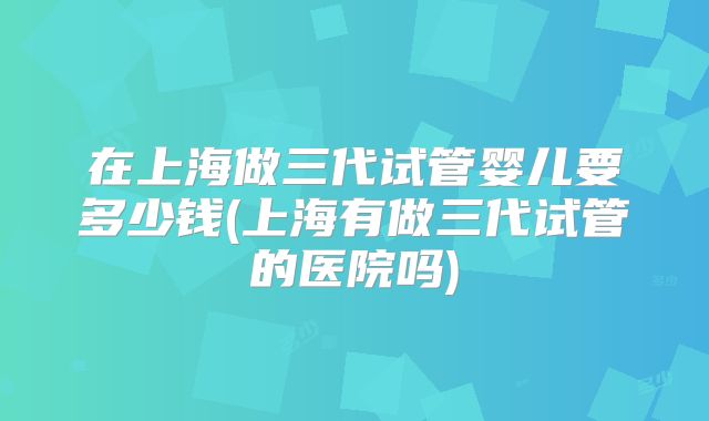 在上海做三代试管婴儿要多少钱(上海有做三代试管的医院吗)