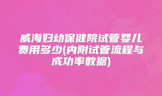 威海妇幼保健院试管婴儿费用多少(内附试管流程与成功率数据)