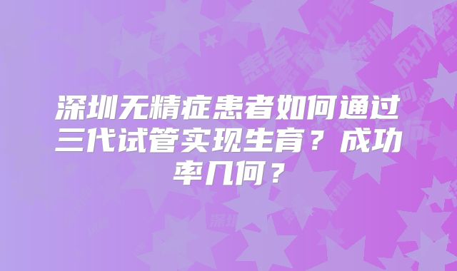 深圳无精症患者如何通过三代试管实现生育？成功率几何？