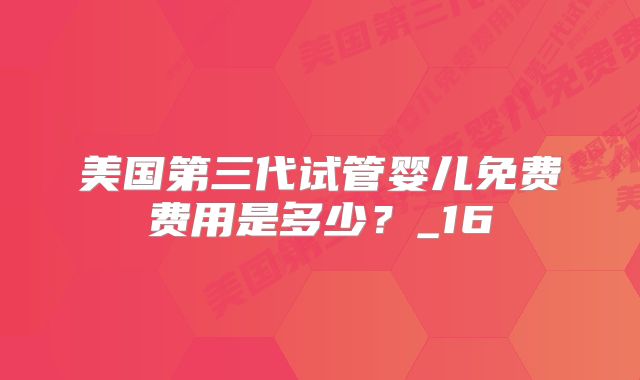 美国第三代试管婴儿免费费用是多少?_16