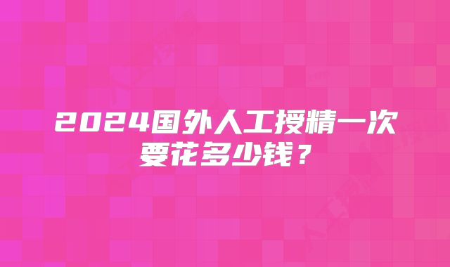 2024国外人工授精一次要花多少钱？
