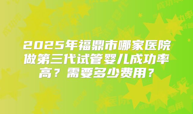 2025年福鼎市哪家医院做第三代试管婴儿成功率高？需要多少费用？