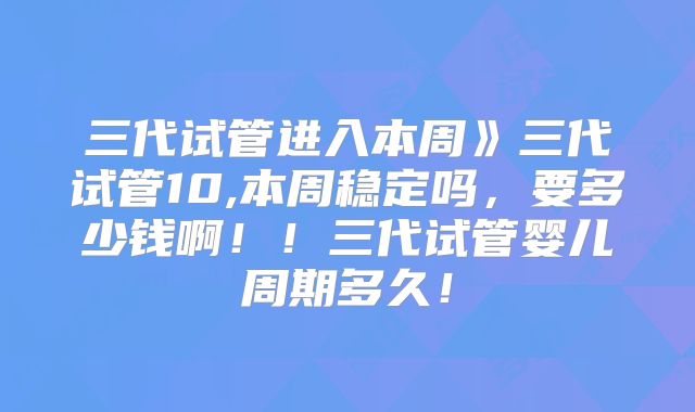三代试管进入本周》三代试管10,本周稳定吗，要多少钱啊！！三代试管婴儿周期多久！