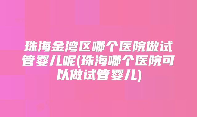 珠海金湾区哪个医院做试管婴儿呢(珠海哪个医院可以做试管婴儿)