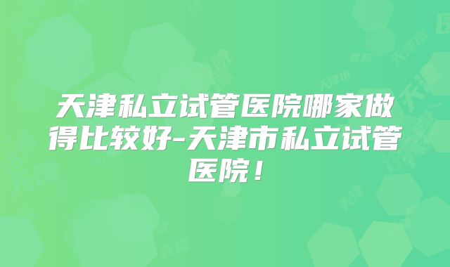 天津私立试管医院哪家做得比较好-天津市私立试管医院！