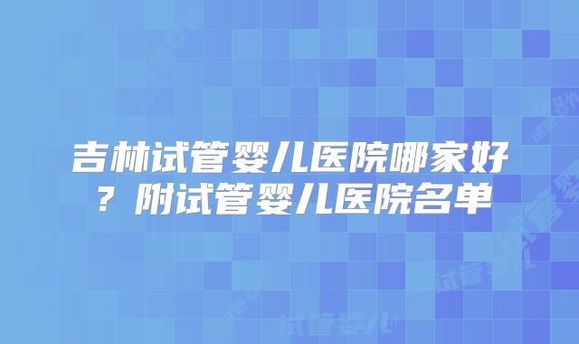 吉林试管婴儿医院哪家好？附试管婴儿医院名单