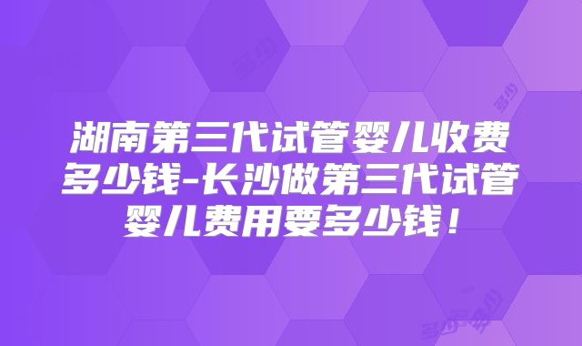 湖南第三代试管婴儿收费多少钱-长沙做第三代试管婴儿费用要多少钱!