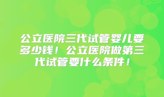 公立医院三代试管婴儿要多少钱!公立医院做第三代试管要什么条件!