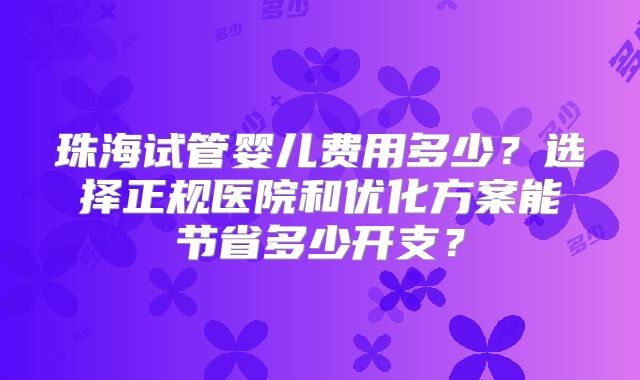 珠海试管婴儿费用多少？选择正规医院和优化方案能节省多少开支？