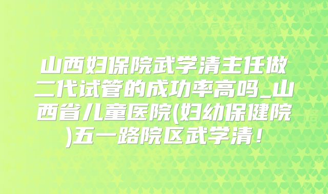 山西妇保院武学清主任做二代试管的成功率高吗_山西省儿童医院(妇幼保健院)五一路院区武学清!