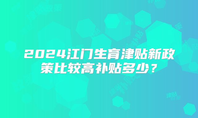 2024江门生育津贴新政策比较高补贴多少？