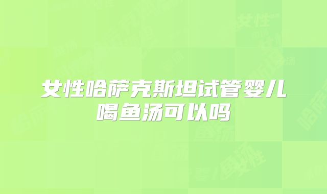 女性哈萨克斯坦试管婴儿喝鱼汤可以吗