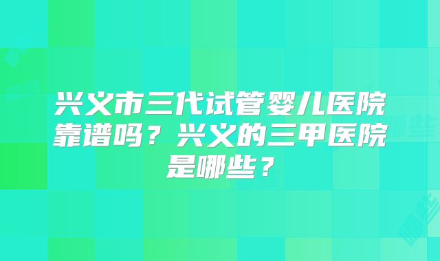 兴义市三代试管婴儿医院靠谱吗？兴义的三甲医院是哪些？