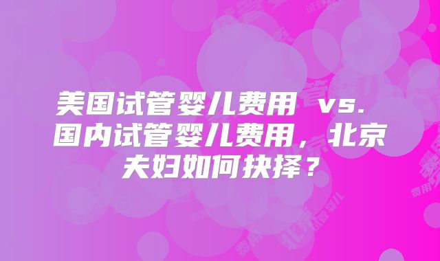 美国试管婴儿费用 vs. 国内试管婴儿费用，北京夫妇如何抉择？