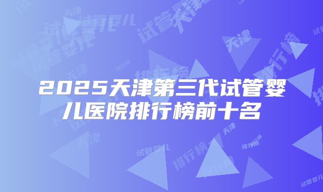 2025天津第三代试管婴儿医院排行榜前十名