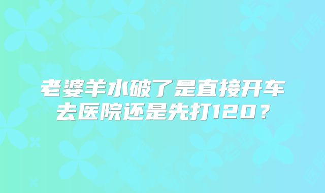 老婆羊水破了是直接开车去医院还是先打120？