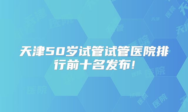 天津50岁试管试管医院排行前十名发布!