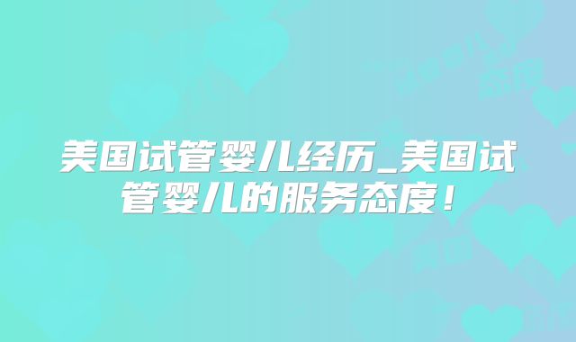 美国试管婴儿经历_美国试管婴儿的服务态度！