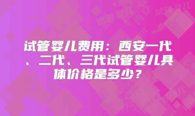 试管婴儿费用：西安一代、二代、三代试管婴儿具体价格是多少？