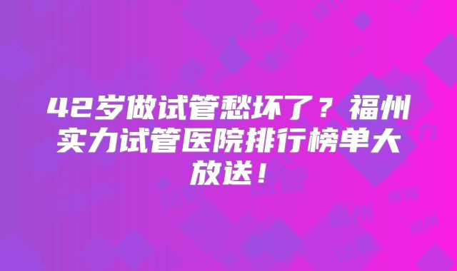 42岁做试管愁坏了?福州实力试管医院排行榜单大放送!