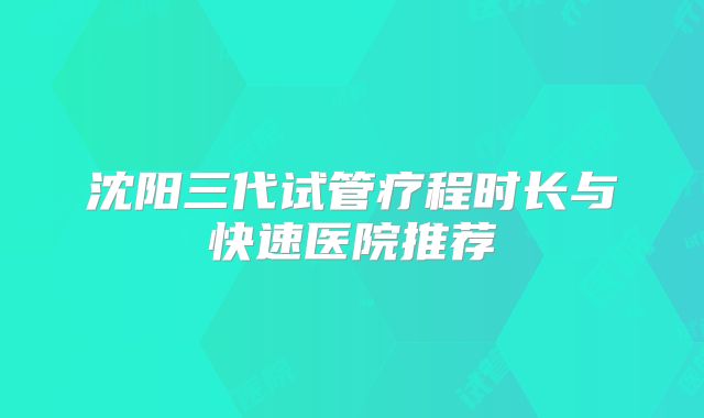 沈阳三代试管疗程时长与快速医院推荐