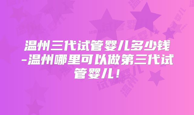 温州三代试管婴儿多少钱-温州哪里可以做第三代试管婴儿!