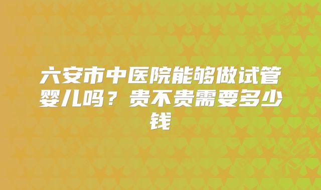 六安市中医院能够做试管婴儿吗？贵不贵需要多少钱
