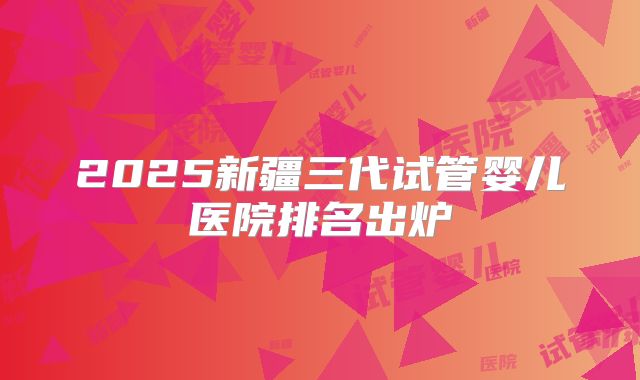 2025新疆三代试管婴儿医院排名出炉