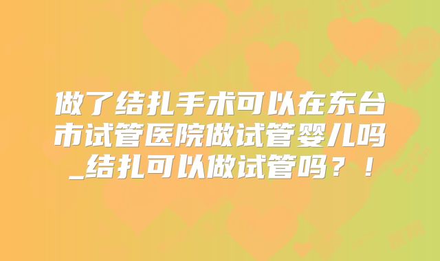 做了结扎手术可以在东台市试管医院做试管婴儿吗_结扎可以做试管吗?!