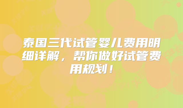 泰国三代试管婴儿费用明细详解，帮你做好试管费用规划！