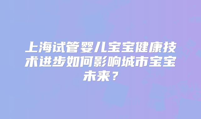 上海试管婴儿宝宝健康技术进步如何影响城市宝宝未来？