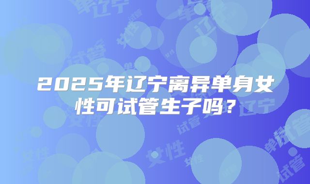 2025年辽宁离异单身女性可试管生子吗？