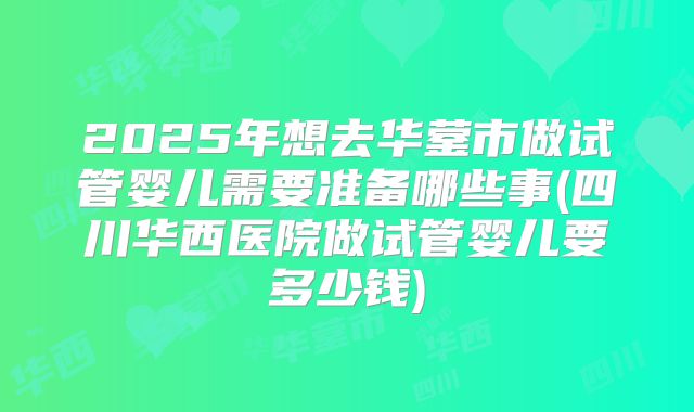 2025年想去华蓥市做试管婴儿需要准备哪些事(四川华西医院做试管婴儿要多少钱)