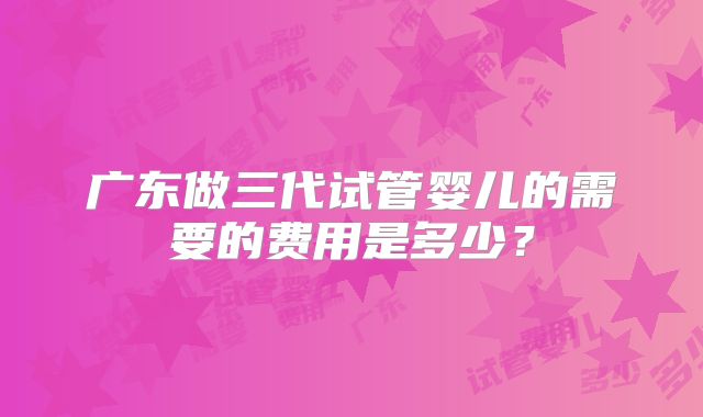 广东做三代试管婴儿的需要的费用是多少？