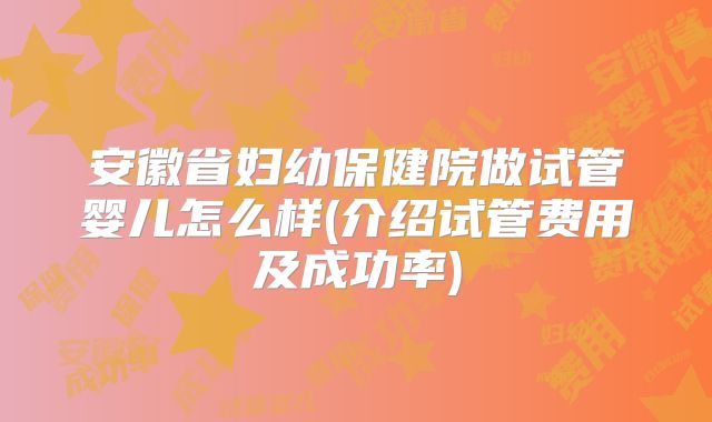 安徽省妇幼保健院做试管婴儿怎么样(介绍试管费用及成功率)