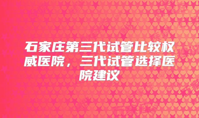 石家庄第三代试管比较权威医院，三代试管选择医院建议