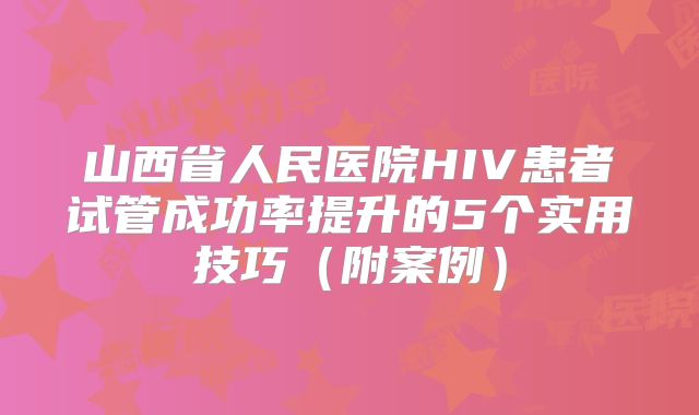 山西省人民医院HIV患者试管成功率提升的5个实用技巧（附案例）