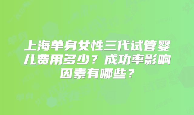 上海单身女性三代试管婴儿费用多少？成功率影响因素有哪些？